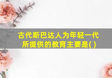 古代斯巴达人为年轻一代所提供的教育主要是( )